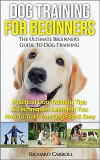 Dog Training For Beginners: The Ultimate Beginner's Guide To Dog Training - Practical Dog Training Tips & Techniques Learning You How To Train Your Dog Fast & Easy