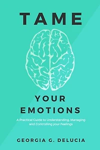 Tame your emotions: A Practical Guide to Understanding, Managing and Controlling your Feelings
