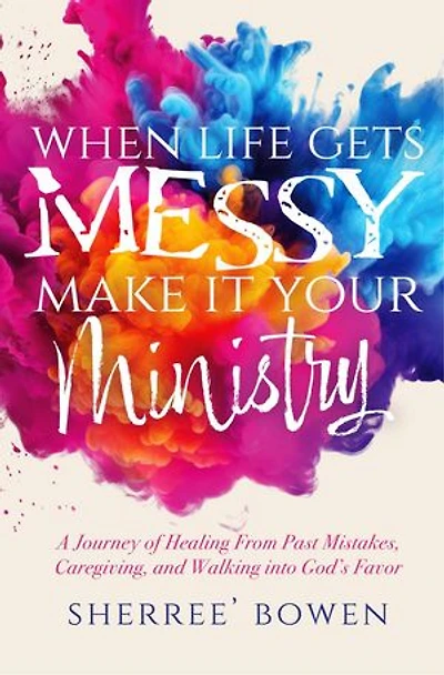 When Life Gets Messy, Make It Your Ministry: A Journey of Healing From Past Mistakes, Caregiving, and Walking into God's Favor