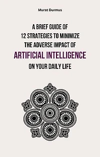 A Brief Guide of 12 Strategies to Minimize the Adverse Impact of Artificial Intelligence on Your Daily Life