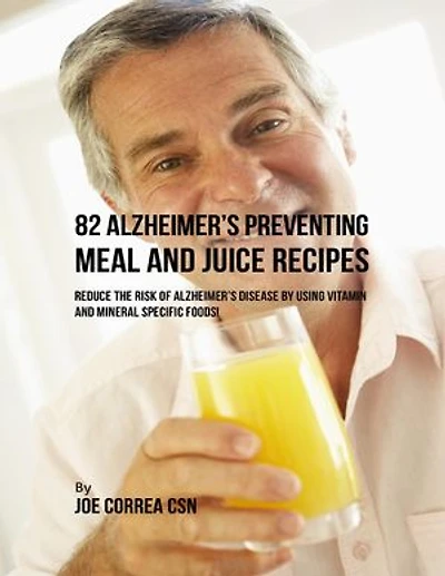 82 Alzheimer’s Preventing Meal and Juice Recipes: Reduce the Risk of Alzheimer’s Disease By Using Vitamin and Mineral Specific Foods!