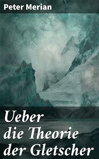 Ueber die Theorie der Gletscher: Bereicherte Ausgabe. Die faszinierende Welt der Gletscherdynamik und ihre geologischen Geheimnisse