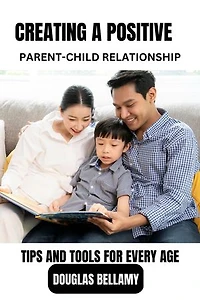 CREATING A POSITIVE PARENT-CHILD RELATIONSHIP: TIPS AND TOOLS FOR EVERY AGE