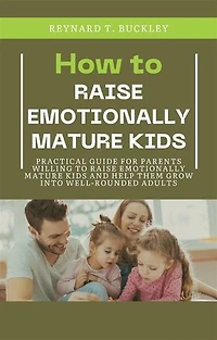 How to Raise Emotionally Mature Kids: Practical Guide for Parents Willing to Raise Emotionally Mature Kids and Help Them Grow Into Well-Rounded Adults