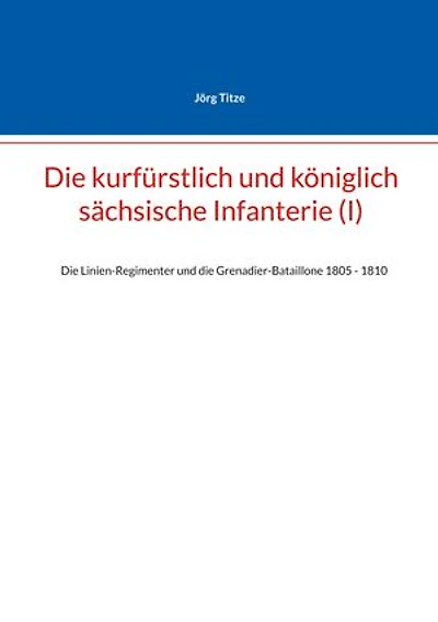 Die kurfürstlich und königlich sächsische Infanterie (I): Die Linien-Regimenter und die Grenadier-Bataillone 1805 - 1810