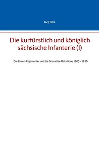 Die kurfürstlich und königlich sächsische Infanterie (I): Die Linien-Regimenter und die Grenadier-Bataillone 1805 - 1810