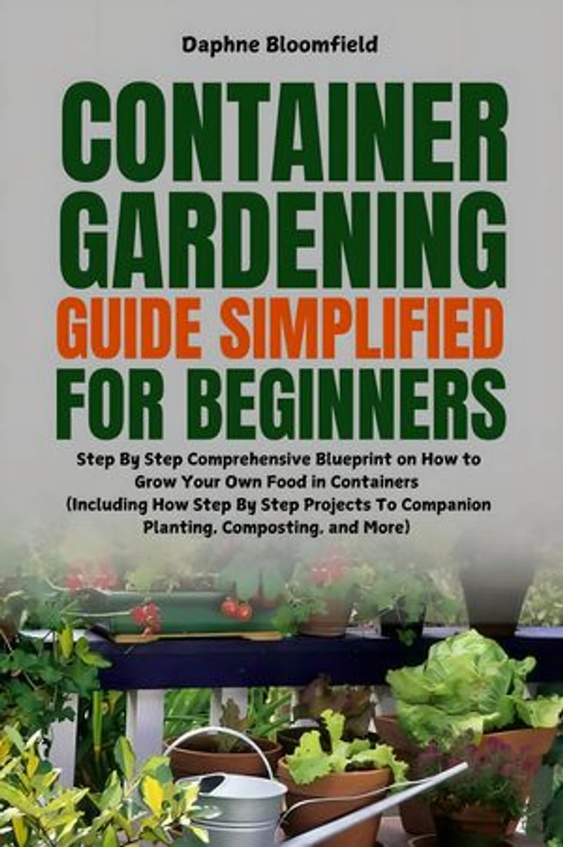 Container Gardening Guide Simplified for Beginners: Step By Step Comprehensive Blueprint on How to Grow Your Own Food in Containers (Including Step By Step Projects To Companion Planting, Composting, and More)