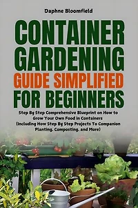 Container Gardening Guide Simplified for Beginners: Step By Step Comprehensive Blueprint on How to Grow Your Own Food in Containers (Including Step By Step Projects To Companion Planting, Composting, and More)