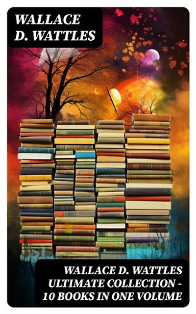 Wallace D. Wattles Ultimate Collection - 10 Books in One Volume: Enriched edition. The Science of Getting Rich, The Science of Being Well, The Science of Being Great, How to Get What You Want and more