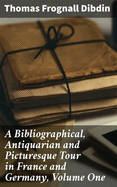 A Bibliographical, Antiquarian and Picturesque Tour in France and Germany, Volume One: Exploring Literary Treasures in Europe