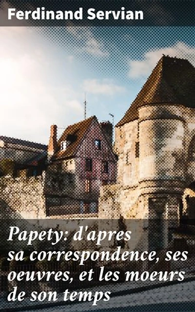 Papety: d'apres sa correspondence, ses oeuvres, et les moeurs de son temps: Exploration de l'univers littéraire de Papety et de son époque à travers ses écrits et sa correspondance