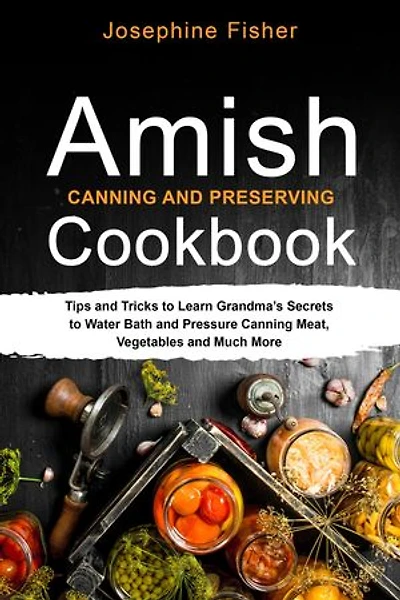 AMISH CANNING AND PRESERVING COOKBOOK: Tips and Tricks to Learn Grandma's Secrets to Water Bath and Pressure Canning Meat, Vegetables and Much More