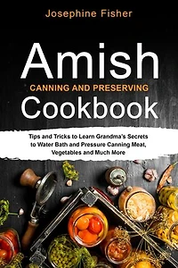 AMISH CANNING AND PRESERVING COOKBOOK: Tips and Tricks to Learn Grandma's Secrets to Water Bath and Pressure Canning Meat, Vegetables and Much More