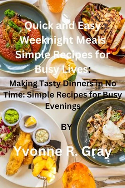 Quick and Easy Weeknight Meals Simple Recipes for Busy Lives:: Making Tasty Dinners in No Time: Simple Recipes for Busy Evenings
