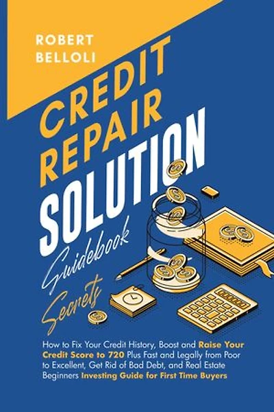 Credit Repair Solution Guidebook Secrets: How to Fix Your Credit History, Boost and Raise Your Credit Score to 720 Plus Fast and Legally from Poor to Excellent, Get Rid of Bad Debt