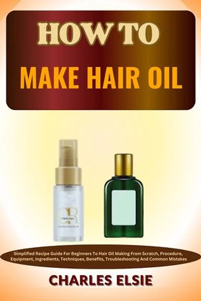 HOW TO MAKE HAIR OIL: Simplified Recipe Guide For Beginners To Hair Oil Making From Scratch, Procedure, Equipment, Ingredients, Techniques, Benefits, Troubleshooting And Common Mistakes