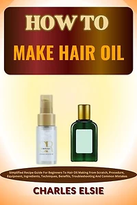 HOW TO MAKE HAIR OIL: Simplified Recipe Guide For Beginners To Hair Oil Making From Scratch, Procedure, Equipment, Ingredients, Techniques, Benefits, Troubleshooting And Common Mistakes