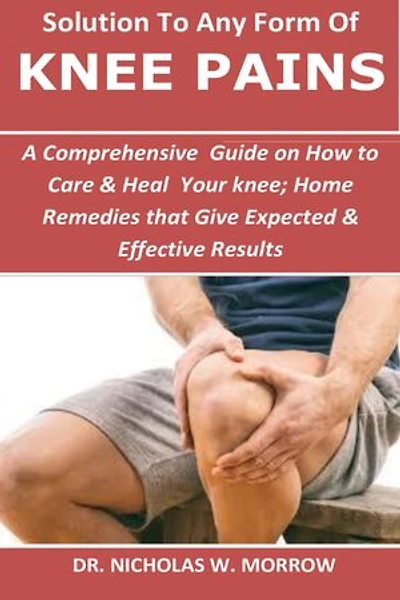 Solution To Any Form Of Knee Pains: A Comprehensive Guide on How to Care t & Heal Tour knee; Home Remedies that Give Expected & Effective Results