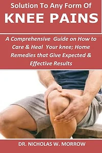Solution To Any Form Of Knee Pains: A Comprehensive Guide on How to Care t & Heal Tour knee; Home Remedies that Give Expected & Effective Results