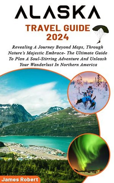 ALASKA TRAVEL GUIDE 2024: Revealing A Journey Beyond Maps, Through Nature’s Majestic Embrace- The Ultimate Guide To Plan A Soul-Stirring Adventure And Unleash Your Wanderlust In Northern America