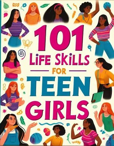 101 Life Skills for Teen Girls: 101 Life Skills for Teen Girls, How to Build Strong Foundations for a Successful Future, Stay Safe, Excell in Academics, Relate with people and Everything in Between