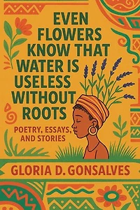 EVEN FLOWERS KNOW THAT WATER IS USELESS WITHOUT ROOTS: Poetry, Essays, and Stories