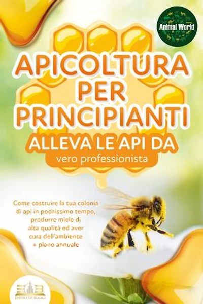 APICOLTURA PER PRINCIPIANTI - alleva le api da vero professionista. Come costruire la tua colonia di api in pochissimo tempo, produrre miele di alta qualità ed aver cura dell'ambiente + piano annuale