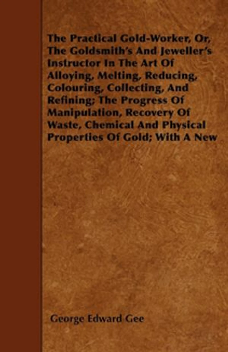 the Practical Gold-Worker, Or, Goldsmith's and Jeweller's Instructor Art of Alloying, Melting, Reducing, Colouring, Collecting, Refining