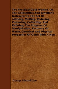 the Practical Gold-Worker, Or, Goldsmith's and Jeweller's Instructor Art of Alloying, Melting, Reducing, Colouring, Collecting, Refining