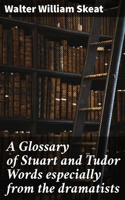 A Glossary of Stuart and Tudor Words especially from the dramatists: Enriched edition. Unveiling the Linguistic Tapestry of Stuart and Tudor Dramatic Writings
