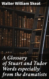 A Glossary of Stuart and Tudor Words especially from the dramatists: Enriched edition. Unveiling the Linguistic Tapestry of Stuart and Tudor Dramatic Writings