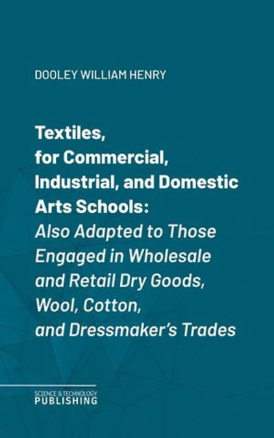 Textiles, for Commercial, Industrial, and Domestic Arts Schools: Also Adapted to Those Engaged in Wholesale and Retail Dry Goods, Wool, Cotton, and Dressmaker's Trades