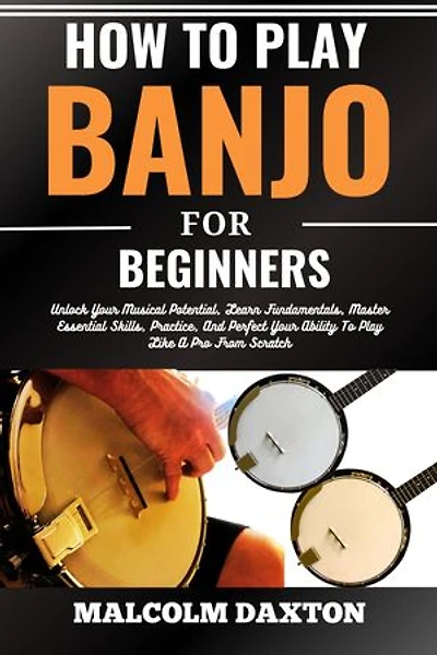 HOW TO PLAY BANJO FOR BEGINNERS: Unlock Your Musical Potential, Learn Fundamentals, Master Essential Skills, Practice, And Perfect Your Ability To Play Like A Pro From Scratch
