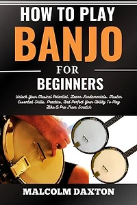 HOW TO PLAY BANJO FOR BEGINNERS: Unlock Your Musical Potential, Learn Fundamentals, Master Essential Skills, Practice, And Perfect Your Ability To Play Like A Pro From Scratch