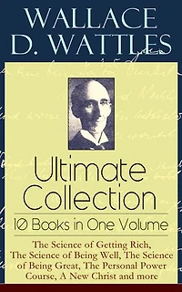 Wallace D. Wattles Ultimate Collection - 10 Books One Volume: the Science of Getting Rich, Being Well, Great, Personal Power Course, a New Christ and More