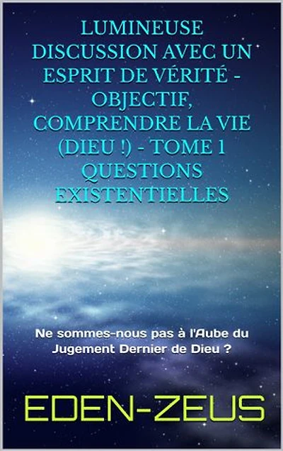 Lumineuse Discussion avec un Esprit de Vérité - Objectif, Comprendre la Vie (Dieu) - Tome 1: Ne sommes-nous pas à l'Aube du Jugement dernier de Dieu ?