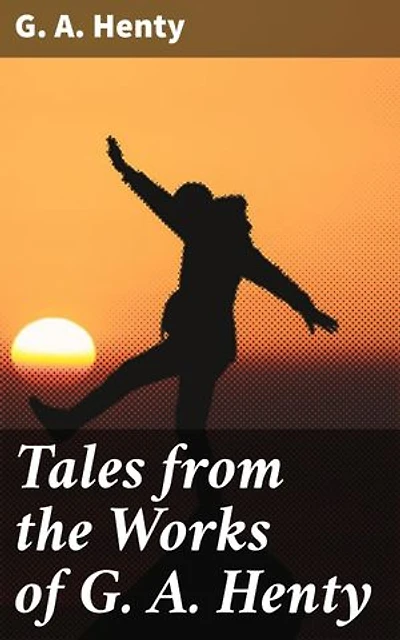 Tales from the Works of G. A. Henty: Enriched edition. Immerse Yourself in Historical Adventures and Courageous Characters