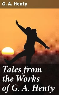 Tales from the Works of G. A. Henty: Enriched edition. Immerse Yourself in Historical Adventures and Courageous Characters