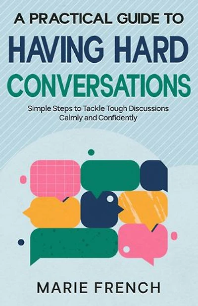 A Practical Guide to Having Hard Conversations: Simple Steps to Tackle Tough Discussions Calmly and Confidently
