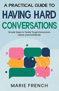 A Practical Guide to Having Hard Conversations: Simple Steps to Tackle Tough Discussions Calmly and Confidently