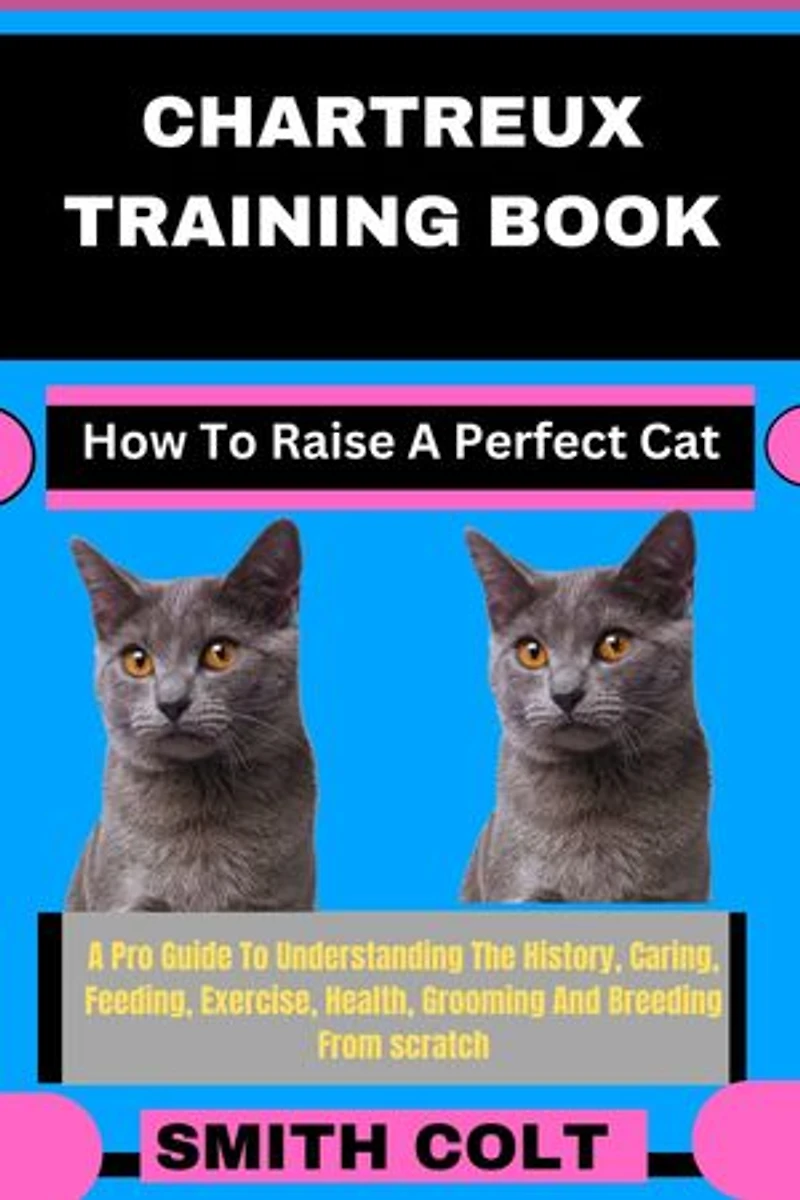 CHARTREUX TRAINING BOOK How To Raise A Perfect Cat: A Pro Guide To Understanding The History, Caring, Feeding, Exercise, Health, Grooming And Breeding From scratch