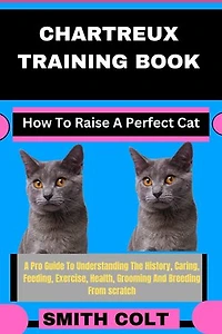 CHARTREUX TRAINING BOOK How To Raise A Perfect Cat: A Pro Guide To Understanding The History, Caring, Feeding, Exercise, Health, Grooming And Breeding From scratch