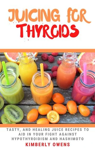 JUICING FOR THYROIDS: Tasty and Healing Juice Recipes to Aid in Your Fight against Hypothyroidism and Hashimoto