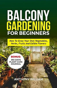 BALCONY GARDENING FOR BEGINNERS: How To Grow Your Own Vegetables, Herbs, Fruits And Edible Flowers