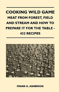 Cooking Wild Game - Meat From Forest, Field And Stream How To Prepare It For The Table 432 Recipes