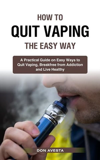 How To Quit Vaping the Easy Way: A Practical Guide on Easy Ways to Quit Vaping, Break Free from Addiction and Live Healthy