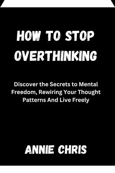 HOW TO STOP OVERTHINKING: Discover the Secrets to Mental Freedom, Rewiring Your Thought Patterns And Live Freely