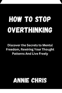 HOW TO STOP OVERTHINKING: Discover the Secrets to Mental Freedom, Rewiring Your Thought Patterns And Live Freely