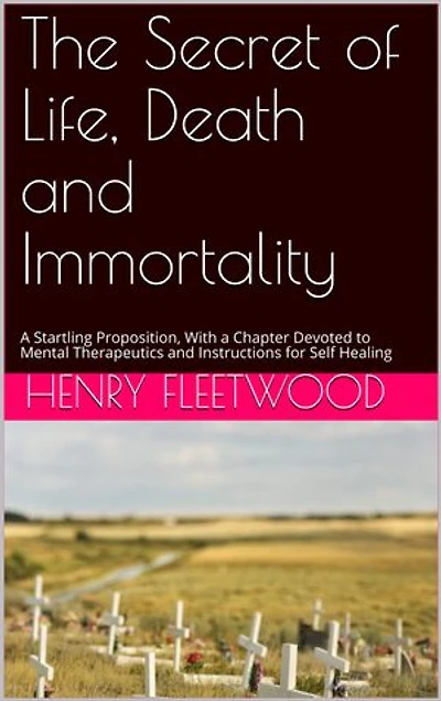 The Secret of Life, Death and Immortality: A Startling Proposition, With a Chapter Devoted to Mental Therapeutics and Instructions for Self Healing