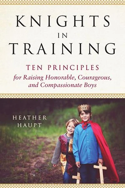 Knights Training: Ten Principles for Raising Honorable, Courageous, and Compassionate Boys